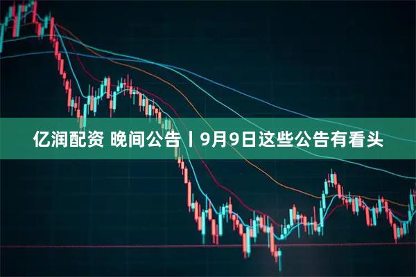 亿润配资 晚间公告丨9月9日这些公告有看头