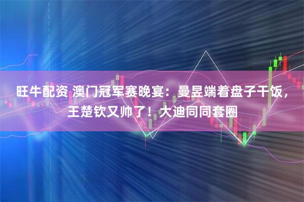 旺牛配资 澳门冠军赛晚宴：曼昱端着盘子干饭，王楚钦又帅了！大迪同同套圈