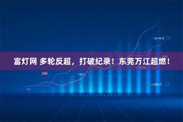 富灯网 多轮反超，打破纪录！东莞万江超燃！