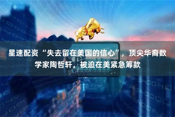 星速配资 “失去留在美国的信心”，顶尖华裔数学家陶哲轩，被迫在美紧急筹款