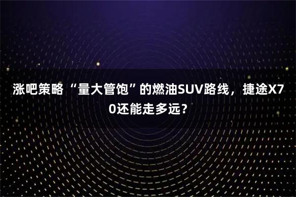 涨吧策略 “量大管饱”的燃油SUV路线，捷途X70还能走多远？