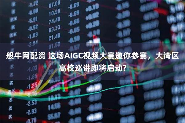 般牛网配资 这场AIGC视频大赛邀你参赛，大湾区高校巡讲即将启动?