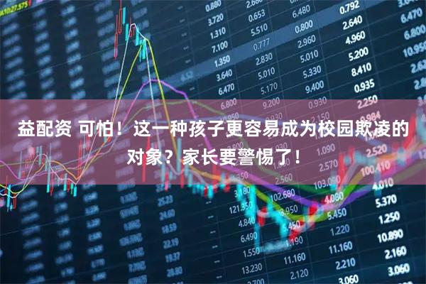 益配资 可怕！这一种孩子更容易成为校园欺凌的对象？家长要警惕了！