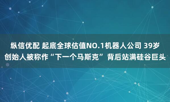 纵信优配 起底全球估值NO.1机器人公司 39岁创始人被称作“下一个马斯克” 背后站满硅谷巨头
