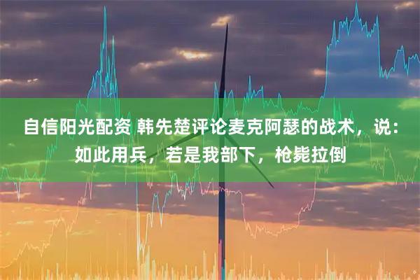 自信阳光配资 韩先楚评论麦克阿瑟的战术，说：如此用兵，若是我部下，枪毙拉倒