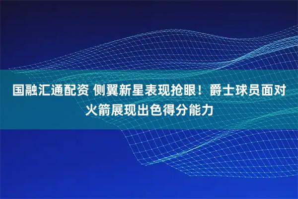 国融汇通配资 侧翼新星表现抢眼！爵士球员面对火箭展现出色得分能力