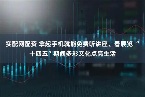 实配网配资 拿起手机就能免费听讲座、看展览 “十四五”期间多彩文化点亮生活