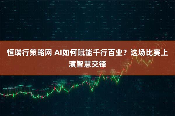 恒瑞行策略网 AI如何赋能千行百业？这场比赛上演智慧交锋