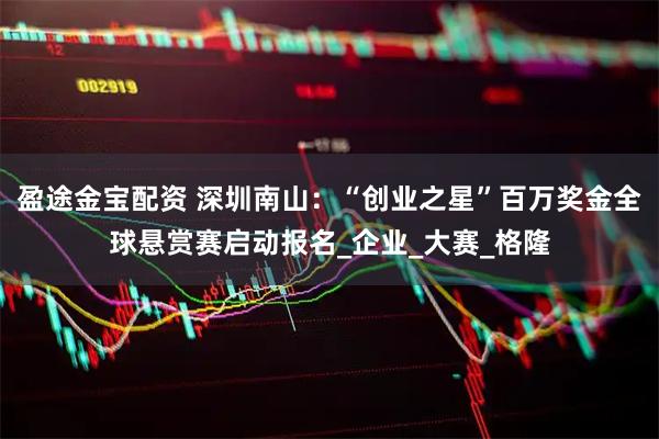 盈途金宝配资 深圳南山：“创业之星”百万奖金全球悬赏赛启动报名_企业_大赛_格隆