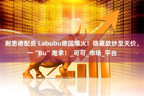 耐思徳配资 Labubu德国爆火！隐藏款炒至天价，一“Bu”难求！_可可_市场_平台