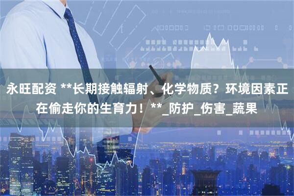 永旺配资 **长期接触辐射、化学物质？环境因素正在偷走你的生育力！**_防护_伤害_蔬果