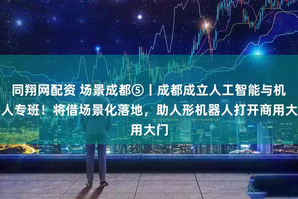 同翔网配资 场景成都⑤丨成都成立人工智能与机器人专班！将借场景化落地，助人形机器人打开商用大门