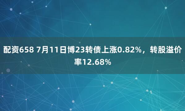 配资658 7月11日博23转债上涨0.82%，转股溢价率12.68%