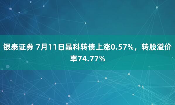 银泰证券 7月11日晶科转债上涨0.57%,转股溢价率74.77%