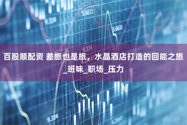 百股顺配资 差旅也是旅,水晶酒店打造的回能之旅_班味_职场_压力