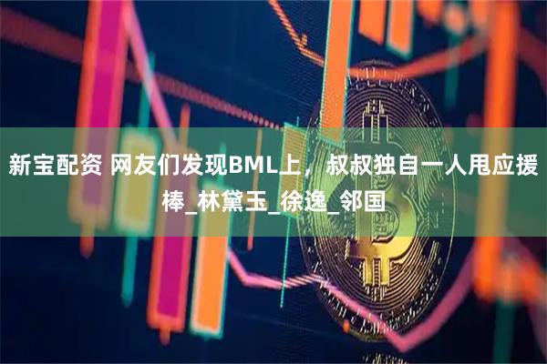 新宝配资 网友们发现BML上，叔叔独自一人甩应援棒_林黛玉_徐逸_邻国