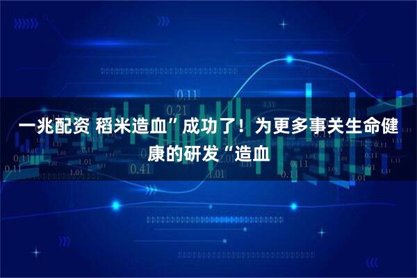 一兆配资 稻米造血”成功了！为更多事关生命健康的研发“造血