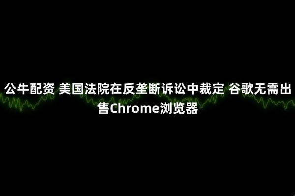 公牛配资 美国法院在反垄断诉讼中裁定 谷歌无需出售Chrome浏览器