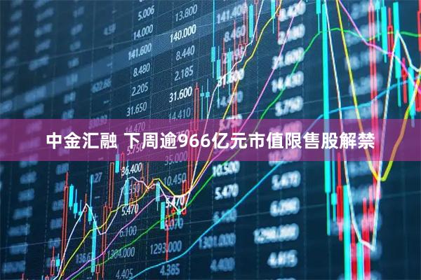 中金汇融 下周逾966亿元市值限售股解禁
