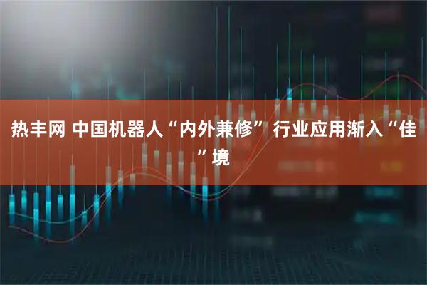 热丰网 中国机器人“内外兼修” 行业应用渐入“佳”境