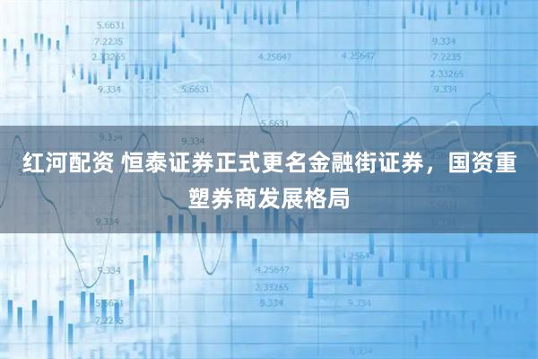 红河配资 恒泰证券正式更名金融街证券，国资重塑券商发展格局