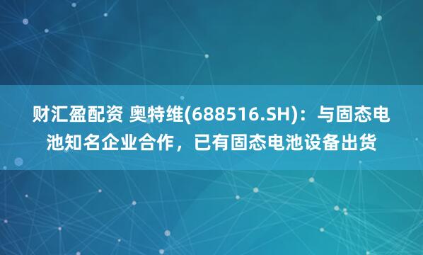 财汇盈配资 奥特维(688516.SH)：与固态电池知名企业合作，已有固态电池设备出货