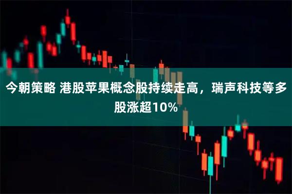 今朝策略 港股苹果概念股持续走高，瑞声科技等多股涨超10%