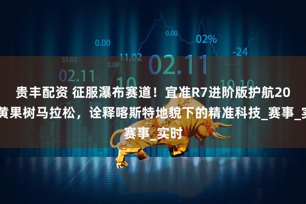 贵丰配资 征服瀑布赛道！宜准R7进阶版护航2025黄果树马拉松，诠释喀斯特地貌下的精准科技_赛事_实时