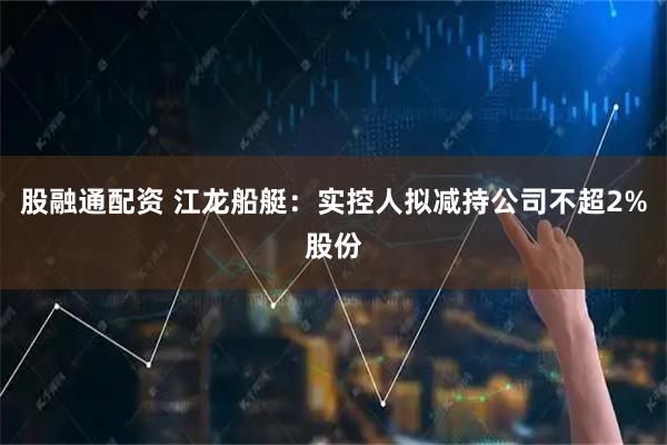 股融通配资 江龙船艇：实控人拟减持公司不超2%股份