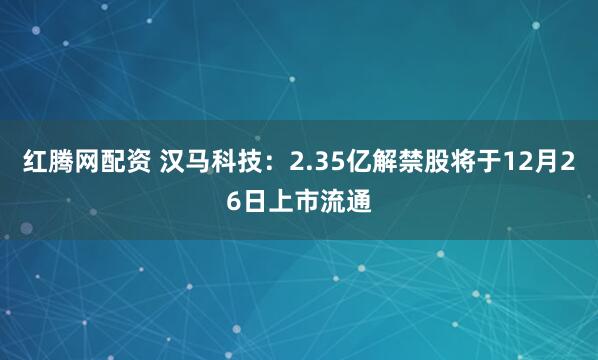 红腾网配资 汉马科技：2.35亿解禁股将于12月26日上市流通